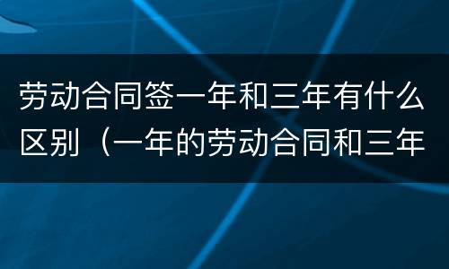 劳动合同签一年和三年有什么区别（一年的劳动合同和三年的劳动合同有什么区别）