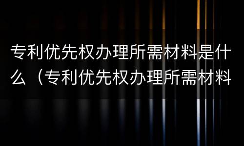 专利优先权办理所需材料是什么（专利优先权办理所需材料是什么意思）