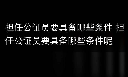 担任公证员要具备哪些条件 担任公证员要具备哪些条件呢