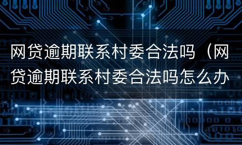网贷逾期联系村委合法吗（网贷逾期联系村委合法吗怎么办）