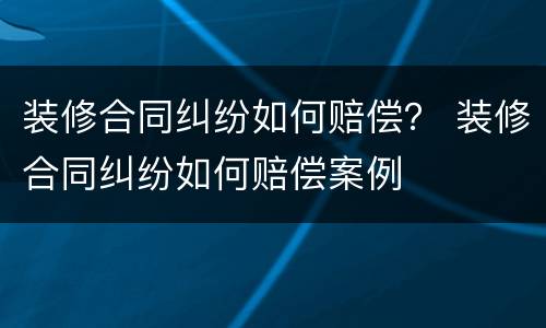 装修合同纠纷如何赔偿？ 装修合同纠纷如何赔偿案例