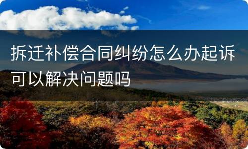 拆迁补偿合同纠纷怎么办起诉可以解决问题吗