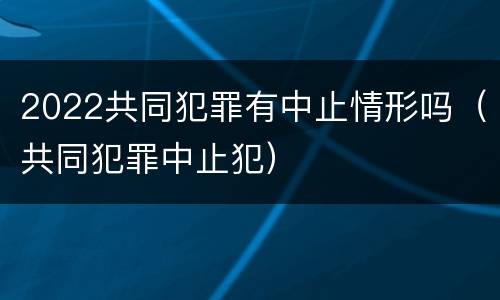 2022共同犯罪有中止情形吗（共同犯罪中止犯）
