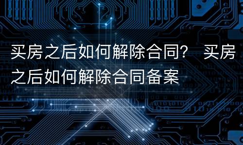 买房之后如何解除合同？ 买房之后如何解除合同备案