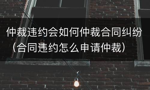 仲裁违约会如何仲裁合同纠纷（合同违约怎么申请仲裁）