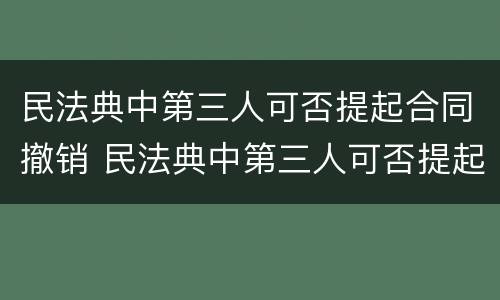 民法典中第三人可否提起合同撤销 民法典中第三人可否提起合同撤销之诉
