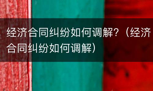 经济合同纠纷如何调解?（经济合同纠纷如何调解）