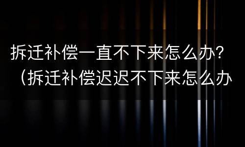 拆迁补偿一直不下来怎么办？（拆迁补偿迟迟不下来怎么办）