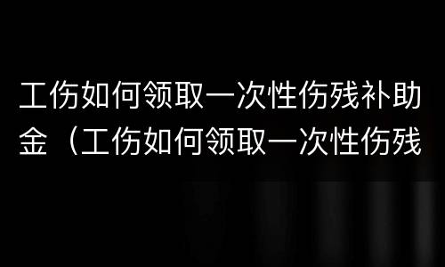 工伤如何领取一次性伤残补助金（工伤如何领取一次性伤残补助金标准）