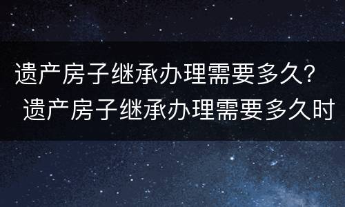 遗产房子继承办理需要多久？ 遗产房子继承办理需要多久时间