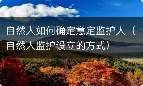 自然人如何确定意定监护人（自然人监护设立的方式）