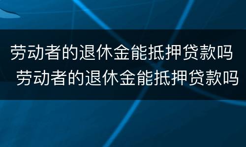 劳动者的退休金能抵押贷款吗 劳动者的退休金能抵押贷款吗知乎