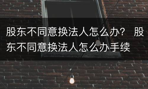 股东不同意换法人怎么办？ 股东不同意换法人怎么办手续