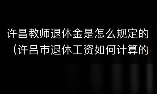 许昌教师退休金是怎么规定的（许昌市退休工资如何计算的）