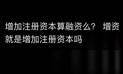增加注册资本算融资么？ 增资就是增加注册资本吗