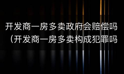 开发商一房多卖政府会赔偿吗（开发商一房多卖构成犯罪吗）