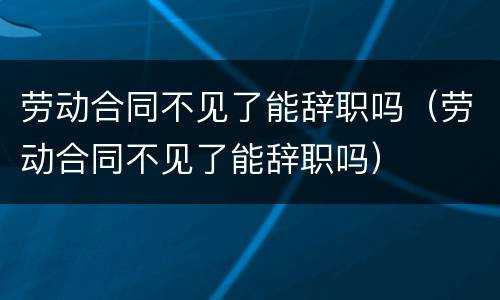 劳动合同不见了能辞职吗（劳动合同不见了能辞职吗）
