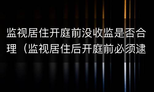 监视居住开庭前没收监是否合理（监视居住后开庭前必须逮捕吗）