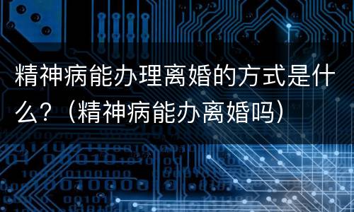 精神病能办理离婚的方式是什么?（精神病能办离婚吗）