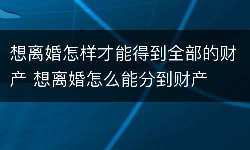 想离婚怎样才能得到全部的财产 想离婚怎么能分到财产