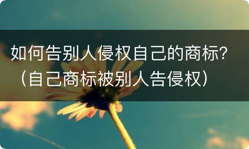 如何告别人侵权自己的商标？（自己商标被别人告侵权）