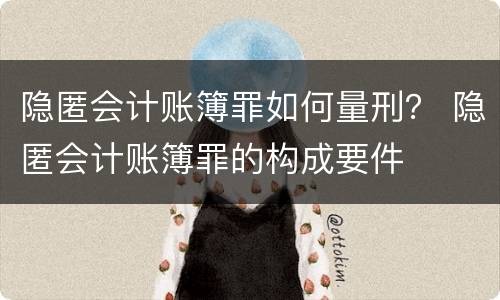隐匿会计账簿罪如何量刑？ 隐匿会计账簿罪的构成要件