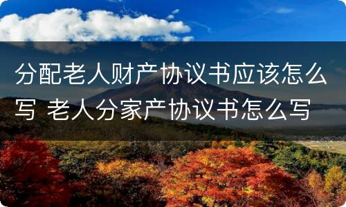 分配老人财产协议书应该怎么写 老人分家产协议书怎么写