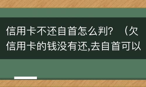 信用卡不还自首怎么判？（欠信用卡的钱没有还,去自首可以轻判吗?）