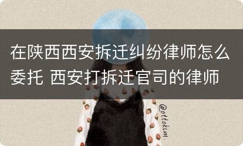 在陕西西安拆迁纠纷律师怎么委托 西安打拆迁官司的律师