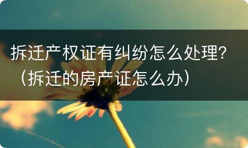 拆迁产权证有纠纷怎么处理？（拆迁的房产证怎么办）