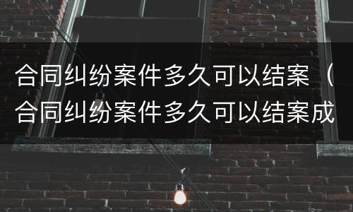 合同纠纷案件多久可以结案（合同纠纷案件多久可以结案成功）