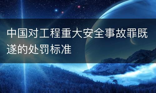 中国对工程重大安全事故罪既遂的处罚标准