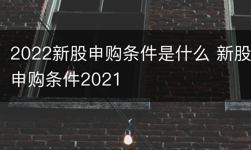 2022新股申购条件是什么 新股申购条件2021