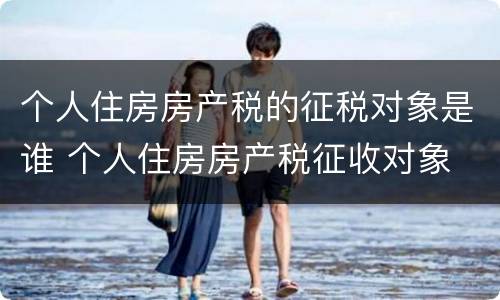 个人住房房产税的征税对象是谁 个人住房房产税征收对象