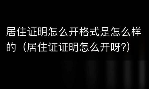 居住证明怎么开格式是怎么样的（居住证证明怎么开呀?）