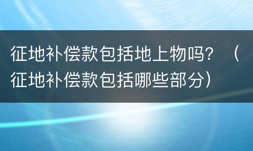 征地补偿款包括地上物吗？（征地补偿款包括哪些部分）