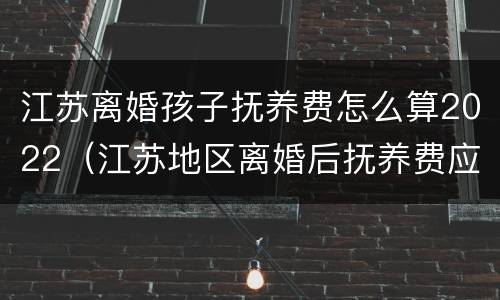 江苏离婚孩子抚养费怎么算2022（江苏地区离婚后抚养费应该多少）