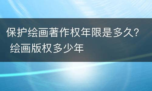 保护绘画著作权年限是多久？ 绘画版权多少年