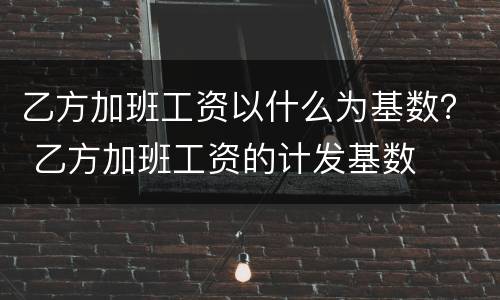 乙方加班工资以什么为基数？ 乙方加班工资的计发基数