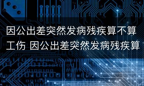 因公出差突然发病残疾算不算工伤 因公出差突然发病残疾算不算工伤