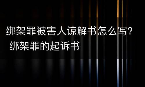 绑架罪被害人谅解书怎么写？ 绑架罪的起诉书