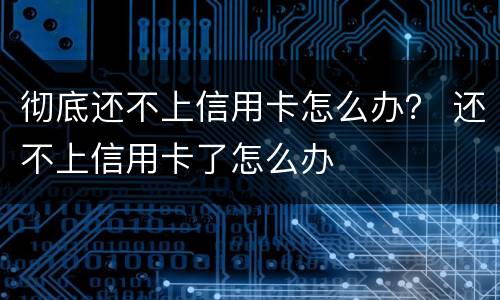 彻底还不上信用卡怎么办？ 还不上信用卡了怎么办