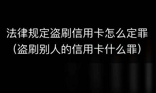 法律规定盗刷信用卡怎么定罪（盗刷别人的信用卡什么罪）