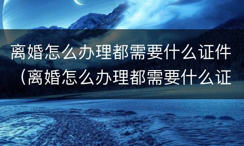 离婚怎么办理都需要什么证件（离婚怎么办理都需要什么证件呢）