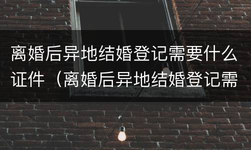离婚后异地结婚登记需要什么证件（离婚后异地结婚登记需要什么证件和手续）