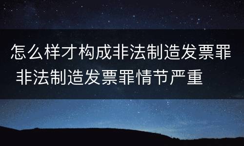 怎么样才构成非法制造发票罪 非法制造发票罪情节严重