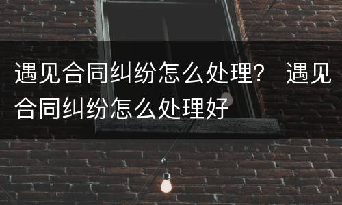 遇见合同纠纷怎么处理？ 遇见合同纠纷怎么处理好