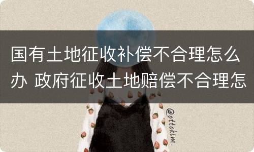 国有土地征收补偿不合理怎么办 政府征收土地赔偿不合理怎么办