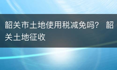 韶关市土地使用税减免吗？ 韶关土地征收