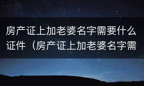 房产证上加老婆名字需要什么证件（房产证上加老婆名字需要什么证件呢）